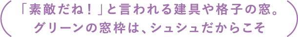 「素敵だね！」と言われる建具や格子の窓。グリーンの窓枠は、シュシュだからこそ