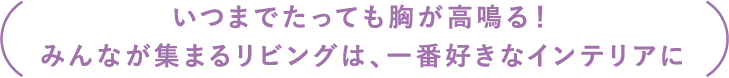 「いつまでたっても胸が高鳴る！みんなが集まるリビングは、一番好きなインテリアに