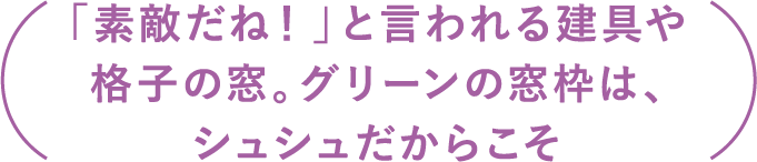 「素敵だね！」と言われる建具や格子の窓。グリーンの窓枠は、シュシュだからこそ