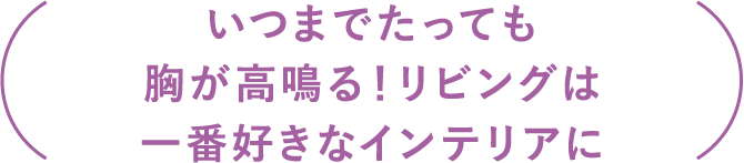 「いつまでたっても胸が高鳴る！みんなが集まるリビングは、一番好きなインテリアに