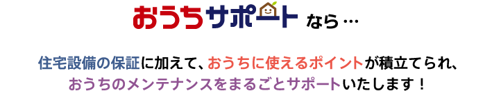 おうちサポートなら…　住宅設備の保証に加えて、おうちに使えるポイントが積立てられ、おうちのメンテナンスをまるごとサポートいたします！